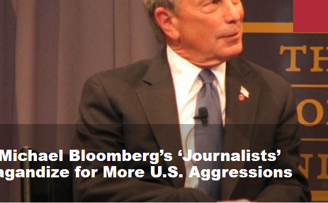 How Michael Bloomberg’s ‘Journalists’ Propagandize for More U.S. Aggressions